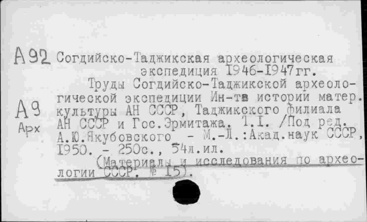 ﻿А 92. Согдийско-Таджикская археологическая экспедиция 1946-1947гг.
A3
Арх
Труда Согдийско-Таджикской археологической экспедиции Ин-тв историй матер культура АН СССР, Таджикского Филиала АН СССР и Гос.Эрмитажа. '1.1. /Под ред. А.Ю.Якубовского - М.-Л.:Акад.наук 1950. - Э50с., 54л.ил.
СМШРи£л/-19 архео логии лТјср. * 157.